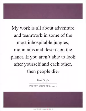 My work is all about adventure and teamwork in some of the most inhospitable jungles, mountains and deserts on the planet. If you aren’t able to look after yourself and each other, then people die Picture Quote #1