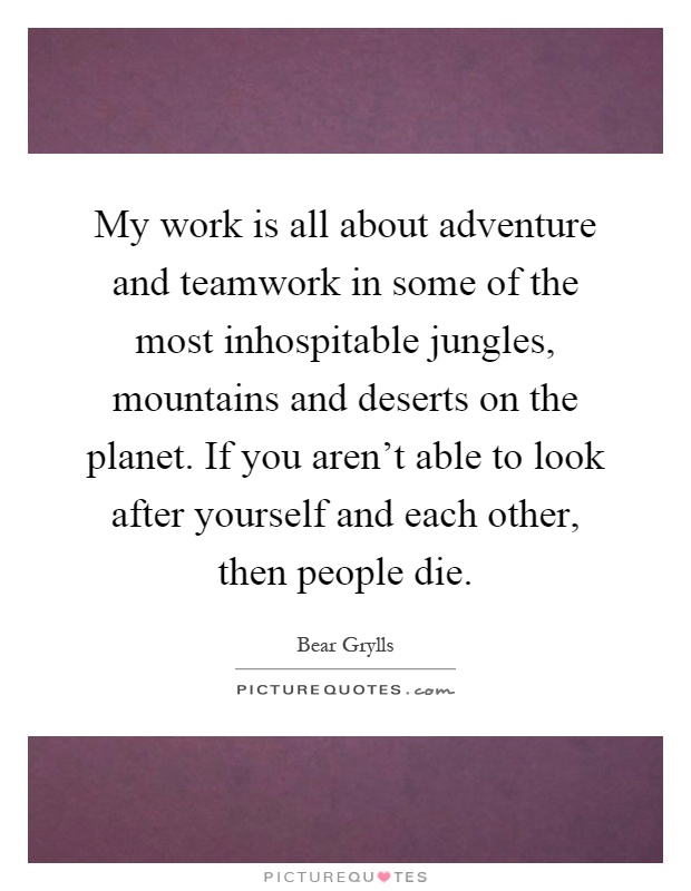 My work is all about adventure and teamwork in some of the most inhospitable jungles, mountains and deserts on the planet. If you aren't able to look after yourself and each other, then people die Picture Quote #1