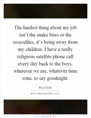 The hardest thing about my job isn’t the snake bites or the crocodiles, it’s being away from my children. I have a really religious satellite phone call every day back to the boys, wherever we are, whatever time zone, to say goodnight Picture Quote #1