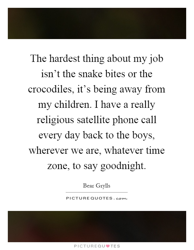The hardest thing about my job isn't the snake bites or the crocodiles, it's being away from my children. I have a really religious satellite phone call every day back to the boys, wherever we are, whatever time zone, to say goodnight Picture Quote #1