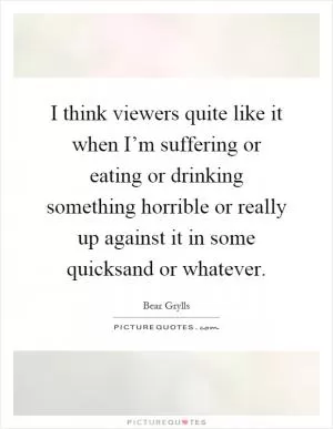 I think viewers quite like it when I’m suffering or eating or drinking something horrible or really up against it in some quicksand or whatever Picture Quote #1