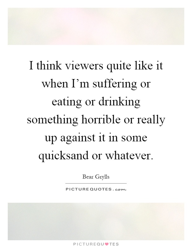 I think viewers quite like it when I'm suffering or eating or drinking something horrible or really up against it in some quicksand or whatever Picture Quote #1
