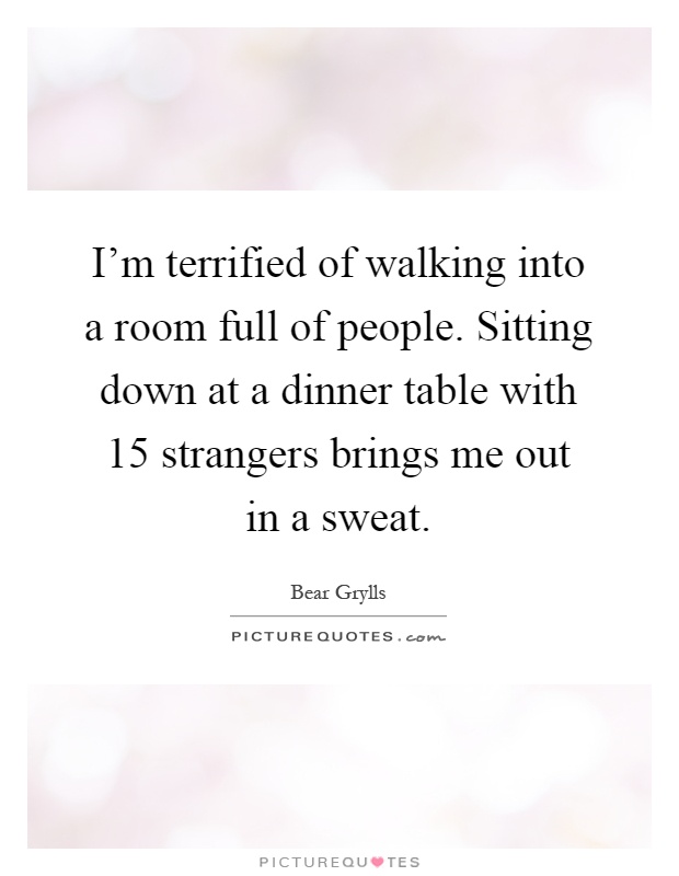 I'm terrified of walking into a room full of people. Sitting down at a dinner table with 15 strangers brings me out in a sweat Picture Quote #1