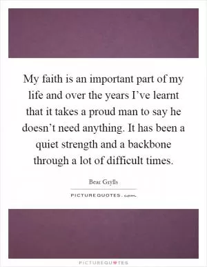 My faith is an important part of my life and over the years I’ve learnt that it takes a proud man to say he doesn’t need anything. It has been a quiet strength and a backbone through a lot of difficult times Picture Quote #1