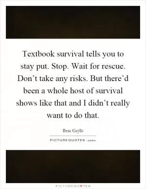 Textbook survival tells you to stay put. Stop. Wait for rescue. Don’t take any risks. But there’d been a whole host of survival shows like that and I didn’t really want to do that Picture Quote #1