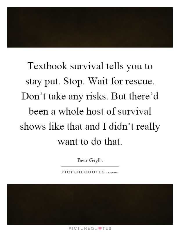 Textbook survival tells you to stay put. Stop. Wait for rescue. Don't take any risks. But there'd been a whole host of survival shows like that and I didn't really want to do that Picture Quote #1