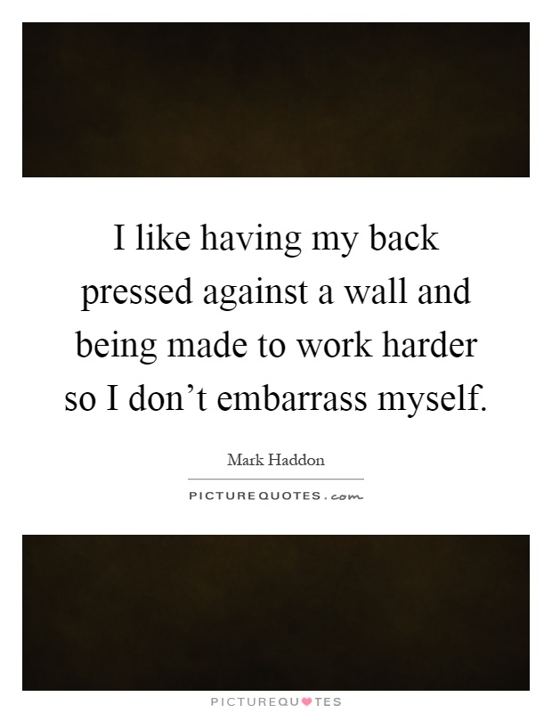 I like having my back pressed against a wall and being made to work harder so I don't embarrass myself Picture Quote #1