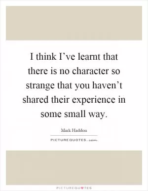 I think I’ve learnt that there is no character so strange that you haven’t shared their experience in some small way Picture Quote #1