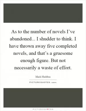 As to the number of novels I’ve abandoned... I shudder to think. I have thrown away five completed novels, and that’s a gruesome enough figure. But not necessarily a waste of effort Picture Quote #1