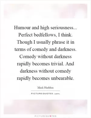 Humour and high seriousness... Perfect bedfellows, I think. Though I usually phrase it in terms of comedy and darkness. Comedy without darkness rapidly becomes trivial. And darkness without comedy rapidly becomes unbearable Picture Quote #1