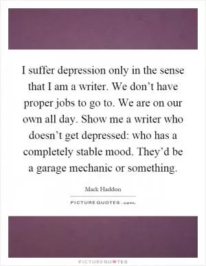 I suffer depression only in the sense that I am a writer. We don’t have proper jobs to go to. We are on our own all day. Show me a writer who doesn’t get depressed: who has a completely stable mood. They’d be a garage mechanic or something Picture Quote #1