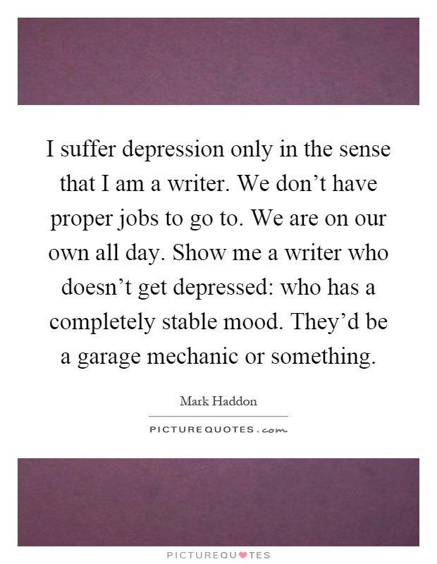 I suffer depression only in the sense that I am a writer. We don't have proper jobs to go to. We are on our own all day. Show me a writer who doesn't get depressed: who has a completely stable mood. They'd be a garage mechanic or something Picture Quote #1