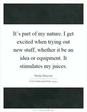 It’s part of my nature. I get excited when trying out new stuff, whether it be an idea or equipment. It stimulates my juices Picture Quote #1