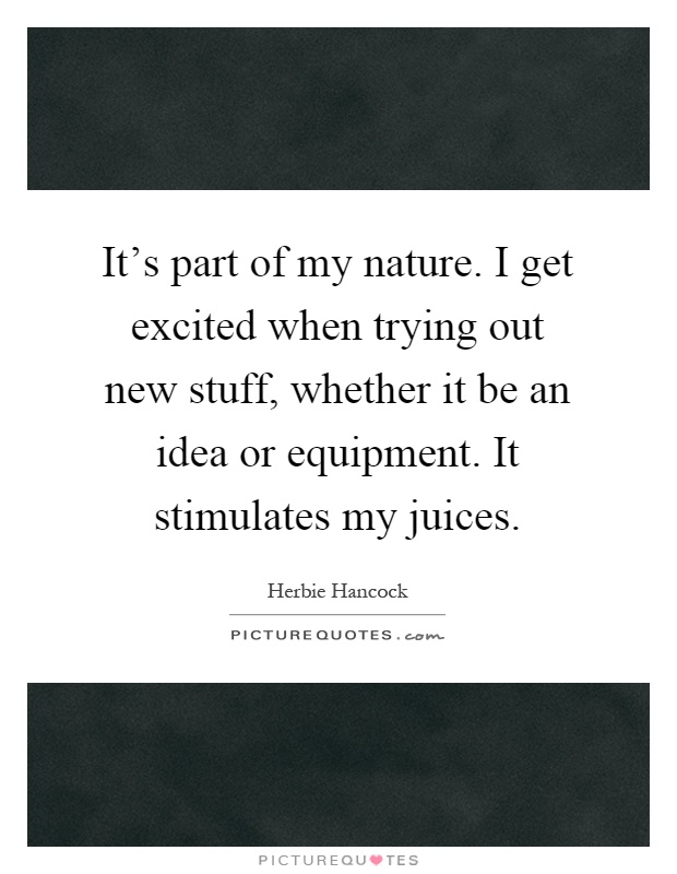 It's part of my nature. I get excited when trying out new stuff, whether it be an idea or equipment. It stimulates my juices Picture Quote #1