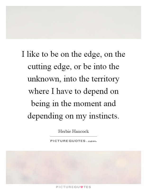 I like to be on the edge, on the cutting edge, or be into the unknown, into the territory where I have to depend on being in the moment and depending on my instincts Picture Quote #1
