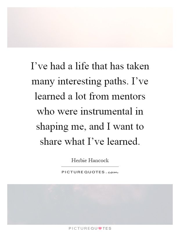I've had a life that has taken many interesting paths. I've learned a lot from mentors who were instrumental in shaping me, and I want to share what I've learned Picture Quote #1