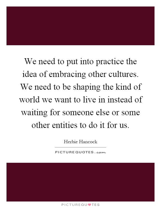 We need to put into practice the idea of embracing other cultures. We need to be shaping the kind of world we want to live in instead of waiting for someone else or some other entities to do it for us Picture Quote #1