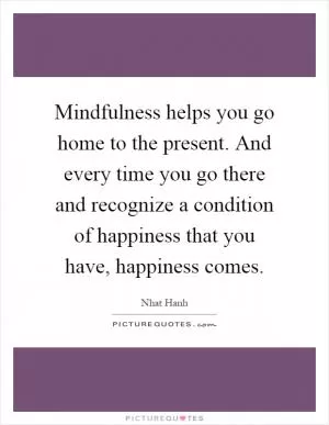 Mindfulness helps you go home to the present. And every time you go there and recognize a condition of happiness that you have, happiness comes Picture Quote #1