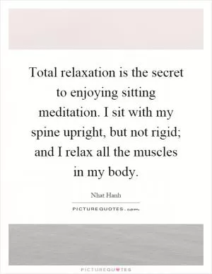 Total relaxation is the secret to enjoying sitting meditation. I sit with my spine upright, but not rigid; and I relax all the muscles in my body Picture Quote #1
