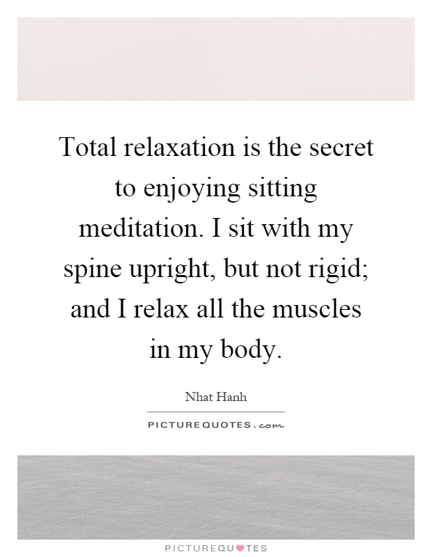 Total relaxation is the secret to enjoying sitting meditation. I sit with my spine upright, but not rigid; and I relax all the muscles in my body Picture Quote #1