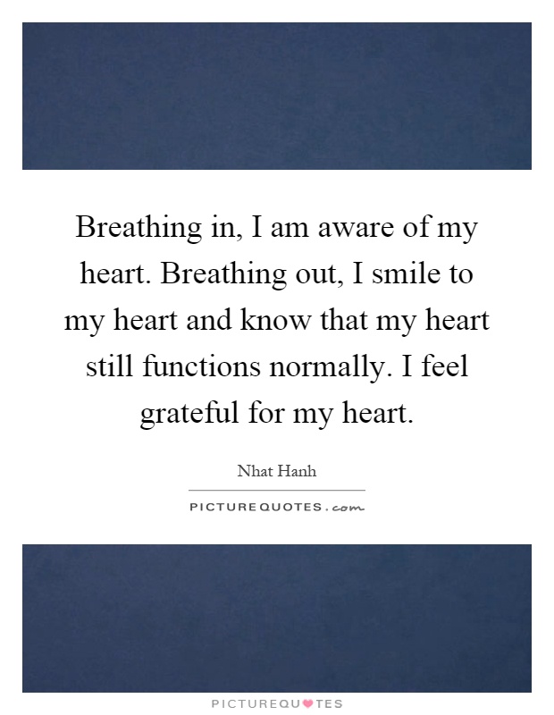 Breathing in, I am aware of my heart. Breathing out, I smile to my heart and know that my heart still functions normally. I feel grateful for my heart Picture Quote #1