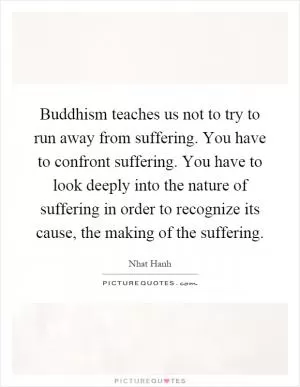 Buddhism teaches us not to try to run away from suffering. You have to confront suffering. You have to look deeply into the nature of suffering in order to recognize its cause, the making of the suffering Picture Quote #1