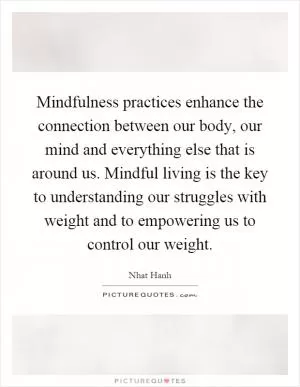 Mindfulness practices enhance the connection between our body, our mind and everything else that is around us. Mindful living is the key to understanding our struggles with weight and to empowering us to control our weight Picture Quote #1