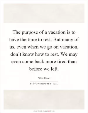 The purpose of a vacation is to have the time to rest. But many of us, even when we go on vacation, don’t know how to rest. We may even come back more tired than before we left Picture Quote #1