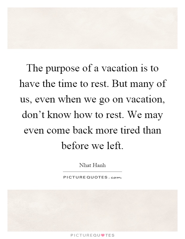The purpose of a vacation is to have the time to rest. But many of us, even when we go on vacation, don't know how to rest. We may even come back more tired than before we left Picture Quote #1