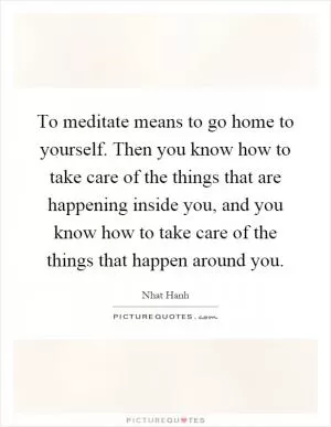 To meditate means to go home to yourself. Then you know how to take care of the things that are happening inside you, and you know how to take care of the things that happen around you Picture Quote #1