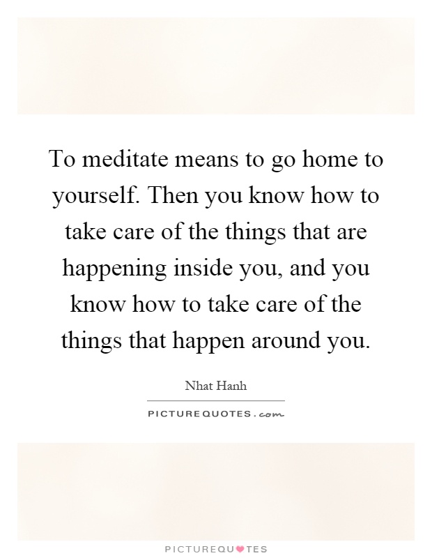 To meditate means to go home to yourself. Then you know how to take care of the things that are happening inside you, and you know how to take care of the things that happen around you Picture Quote #1
