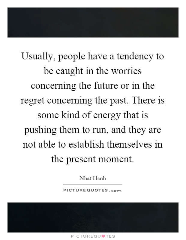 Usually, people have a tendency to be caught in the worries concerning the future or in the regret concerning the past. There is some kind of energy that is pushing them to run, and they are not able to establish themselves in the present moment Picture Quote #1