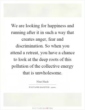 We are looking for happiness and running after it in such a way that creates anger, fear and discrimination. So when you attend a retreat, you have a chance to look at the deep roots of this pollution of the collective energy that is unwholesome Picture Quote #1
