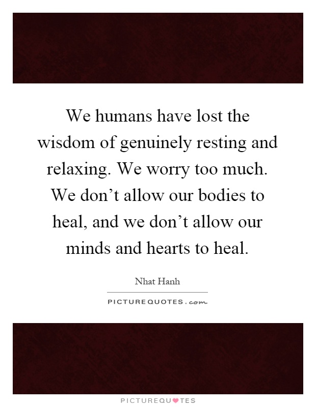 We humans have lost the wisdom of genuinely resting and relaxing. We worry too much. We don't allow our bodies to heal, and we don't allow our minds and hearts to heal Picture Quote #1