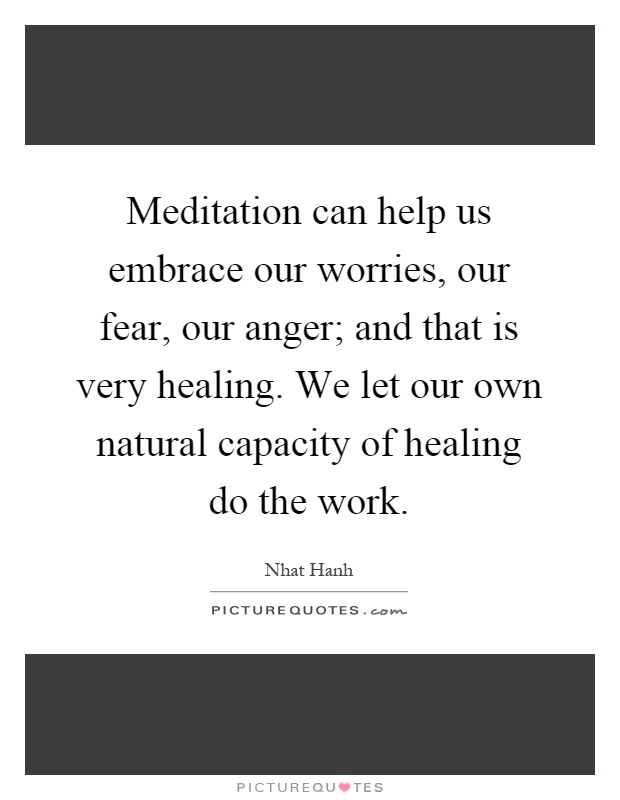 Meditation can help us embrace our worries, our fear, our anger; and that is very healing. We let our own natural capacity of healing do the work Picture Quote #1