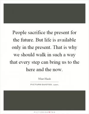 People sacrifice the present for the future. But life is available only in the present. That is why we should walk in such a way that every step can bring us to the here and the now Picture Quote #1