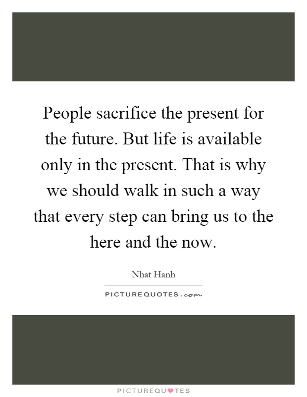 People sacrifice the present for the future. But life is available only in the present. That is why we should walk in such a way that every step can bring us to the here and the now Picture Quote #1