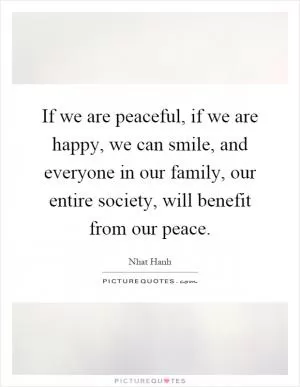 If we are peaceful, if we are happy, we can smile, and everyone in our family, our entire society, will benefit from our peace Picture Quote #1