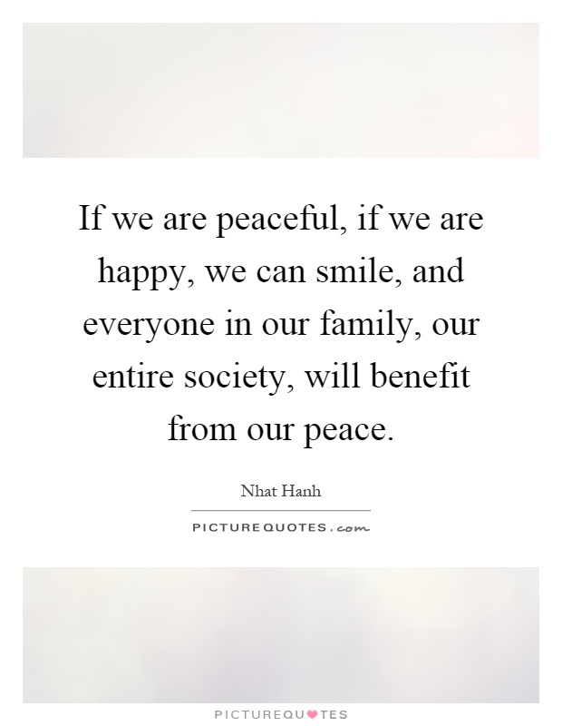 If we are peaceful, if we are happy, we can smile, and everyone in our family, our entire society, will benefit from our peace Picture Quote #1