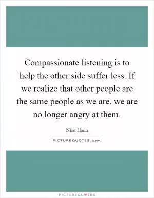 Compassionate listening is to help the other side suffer less. If we realize that other people are the same people as we are, we are no longer angry at them Picture Quote #1