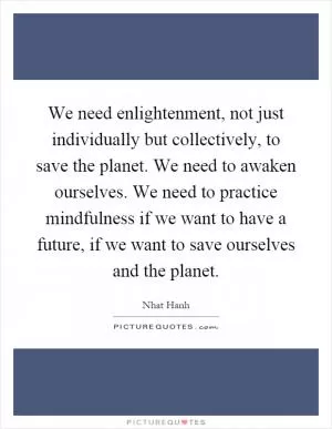 We need enlightenment, not just individually but collectively, to save the planet. We need to awaken ourselves. We need to practice mindfulness if we want to have a future, if we want to save ourselves and the planet Picture Quote #1