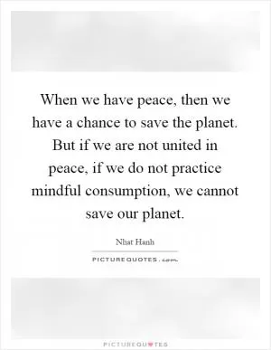 When we have peace, then we have a chance to save the planet. But if we are not united in peace, if we do not practice mindful consumption, we cannot save our planet Picture Quote #1