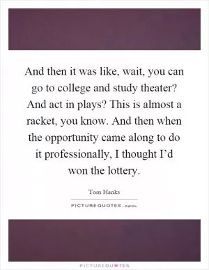 And then it was like, wait, you can go to college and study theater? And act in plays? This is almost a racket, you know. And then when the opportunity came along to do it professionally, I thought I’d won the lottery Picture Quote #1