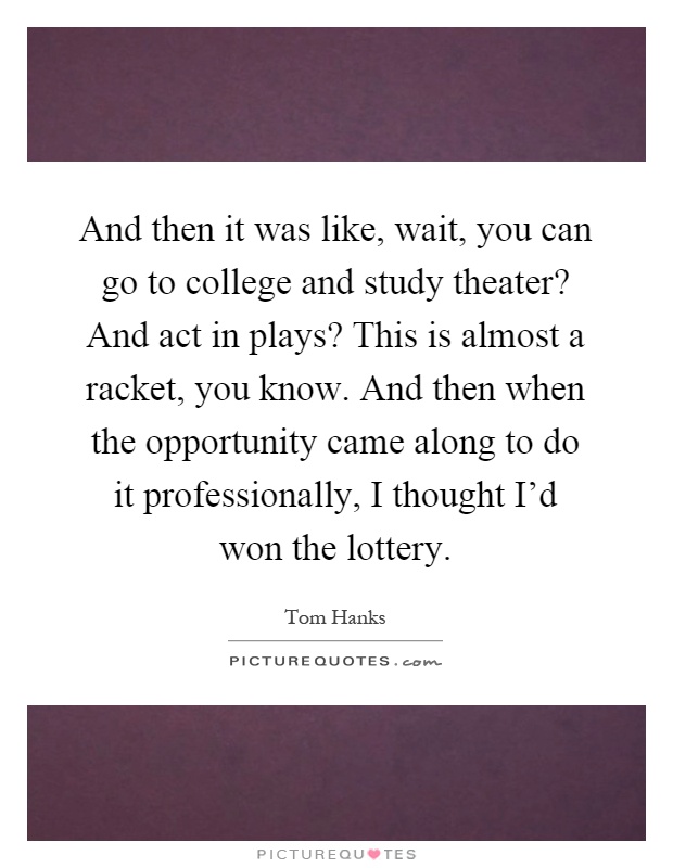 And then it was like, wait, you can go to college and study theater? And act in plays? This is almost a racket, you know. And then when the opportunity came along to do it professionally, I thought I'd won the lottery Picture Quote #1