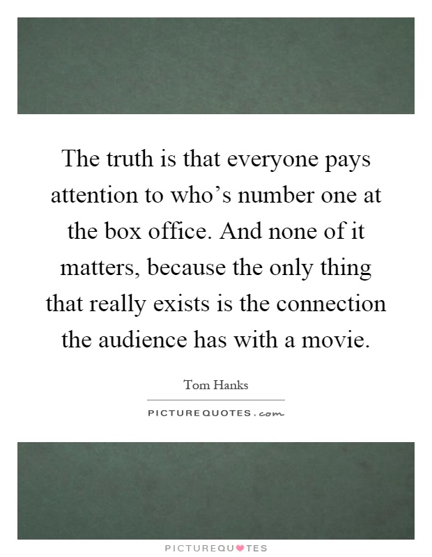 The truth is that everyone pays attention to who's number one at the box office. And none of it matters, because the only thing that really exists is the connection the audience has with a movie Picture Quote #1