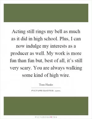 Acting still rings my bell as much as it did in high school. Plus, I can now indulge my interests as a producer as well. My work is more fun than fun but, best of all, it’s still very scary. You are always walking some kind of high wire Picture Quote #1