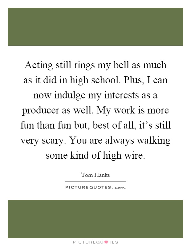 Acting still rings my bell as much as it did in high school. Plus, I can now indulge my interests as a producer as well. My work is more fun than fun but, best of all, it's still very scary. You are always walking some kind of high wire Picture Quote #1
