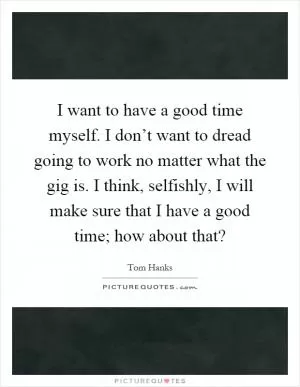 I want to have a good time myself. I don’t want to dread going to work no matter what the gig is. I think, selfishly, I will make sure that I have a good time; how about that? Picture Quote #1