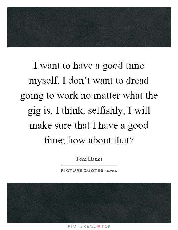 I want to have a good time myself. I don't want to dread going to work no matter what the gig is. I think, selfishly, I will make sure that I have a good time; how about that? Picture Quote #1