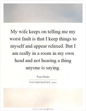 My wife keeps on telling me my worst fault is that I keep things to myself and appear relaxed. But I am really in a room in my own head and not hearing a thing anyone is saying Picture Quote #1